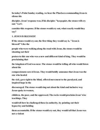 In today's Palm Sunday reading, we hear the Phariseescommanding Jesus to
silence his
disciples. Jesus'response was, if his disciples "keepquiet, the stones will cry
out." Let's
considerthis response. If the stones would cry out, what exactly would they
say?
1. JESUS IS BLESSED!
If the stones would cry out, the first thing they would say is, "Jesus is
blessed!" Like the
people who were walking along the road with Jesus, the stones would be
shouting out their
praises to this one who was a new and different kind of king. They would be
proclaiming that
the kingdom of God was near. The stones would be telling all who would listen
about the
compassionatecare ofJesus. Theywould boldly announce that Jesus was the
one who healed
the sick, gave sightto the blind, offeredmovement to the paralyzed, and
inspired hope in the
discouraged. The stones would sing out about the kind and inclusive way
Jesus spoke to women,
children, the poor, and the oppressed. The rocks would proclaim Jesus'wise
teachings. They
would tell how he challengedthose in authority, by pointing out their
hypocrisy and holding
them accountable. If the stones would cry out, they would tell that Jesus was
not a violent
 