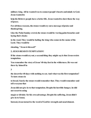 military king. All he wanted was to connectpeople's hearts and minds to God.
Jesus wantedto
help his Hebrew people have a better life. Jesus wantedto show them the way
of peace.
For all those reasons, the stones would cry out a message ofpraise and
thanksgiving.
Like the Palm Sunday crowd, the stones would be waving palm branches and
laying their cloaks
in the road. They would be hailing the king who comes in the name of the
Lord. They would be
shouting, "Jesus is blessed!"
2. JESUS RESISTSTEMPTATION!
If the stones would cry out, a secondthing they might sayis that Jesus resists
temptation.
You remember the story of Jesus'40-dayfast in the wilderness. He was out
there by himself in
3
the desertfor 40 days with nothing to eat. And what was his first temptation?
To turn stones in
to bread. Surely the stones would remember that. They would remember and
tell everyone that
Jesus did not give in to that temptation. Despite his horrible hunger, he did
not resortto using
magic or divinity for his ownadvantage. Despite his suffering, Jesus didn't
give in to Satan.
Instead, Jesus turned to the word of Godfor strength and nourishment.
 