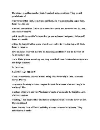 The stones would remember that Jesus had not eatenthem. They would
proclaim to all
who would listen that Jesus was a survivor. He was an amazing super hero.
Jesus was the one
who had powerfrom God to do what others could not or would not do. And,
the stones wouldbe
quick to add, Jesus didn't abuse that poweror hoard that powerin himself.
Jesus was and is
willing to share it with anyone who desires to live in relationship with God.
Jesus is eagerto
have disciples who will listen to his teachings and follow him in the way of
righteousness and
truth. If the stones wouldcry out, they would tell that Jesus resists temptation
and helps others to
do the same.
3. JESUS HAS MERCY!
If the stones would cry out, a third thing they would say is that Jesus has
mercy. Do you
remember the story in John chapter 8 about the woman who was caughtin
adultery? The
teachers ofthe law and the Pharisees broughta woman to the temple courts
where Jesus was
teaching. They accusedherof adultery and pickedup stones to throw at her.
They reminded
Jesus that the Law of Moses saidthey were to stone such a woman. They
askedJesus whathe
 
