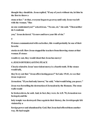 thought they should do. Jesus replied, "If any of you is without sin, let him be
the first to throw a
stone at her." At that, everyone began to go awayuntil only Jesus was left
with the woman. "Has
no one condemned you?" askedJesus. "No one, sir," she said. "Thenneither
do I condemn
you," Jesus declared. "Go now and leave your life of sin."
4
If stones communicatedwith eachother, this would probably be one of their
favorite
stories to tell: How Jesus stoppedthe teachers from throwing stones atthat
woman. If stones
would cry out, they would shout that Jesus has mercy!
4. JESUS OFFERSLASTING PEACE
Closelyrelatedto Jesus'non-violent mercy is a fourth truth. If the stones
would talk,
they'd cry out that "Jesusoffers lasting peace!" In Luke 19:41, we see that
Jesus weptover
Jerusalem. "If you had only known," he said, "whatwould bring you peace."
Jesus was foretelling the destruction of Jerusalemby the Romans. The stone
walls would
be broken down, he said. And, in fact, they were. In A.D. 70, Jerusalemwas
besieged, and the
holy temple was destroyed. Once againin their history, the Jewishpeople felt
violated by a
foreign powerand abandoned by God. But Jesus had offeredthem another
way. He had taught
 