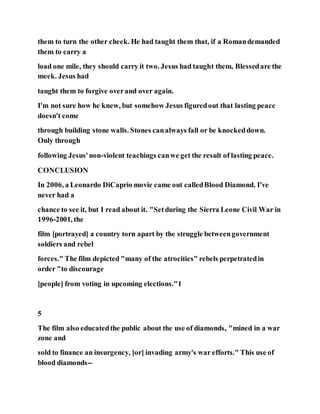 them to turn the other cheek. He had taught them that, if a Romandemanded
them to carry a
load one mile, they should carry it two. Jesus had taught them, Blessedare the
meek. Jesus had
taught them to forgive overand over again.
I'm not sure how he knew, but somehow Jesus figuredout that lasting peace
doesn't come
through building stone walls. Stones canalways fall or be knockeddown.
Only through
following Jesus'non-violent teachings canwe get the result of lasting peace.
CONCLUSION
In 2006, a Leonardo DiCaprio movie came out calledBlood Diamond. I've
never had a
chance to see it, but I read about it. "Setduring the Sierra Leone Civil War in
1996-2001, the
film [portrayed] a country torn apart by the struggle betweengovernment
soldiers and rebel
forces." The film depicted "many of the atrocities" rebels perpetratedin
order "to discourage
[people] from voting in upcoming elections."1
5
The film also educatedthe public about the use of diamonds, "mined in a war
zone and
sold to finance an insurgency, [or] invading army's war efforts." This use of
blood diamonds--
 