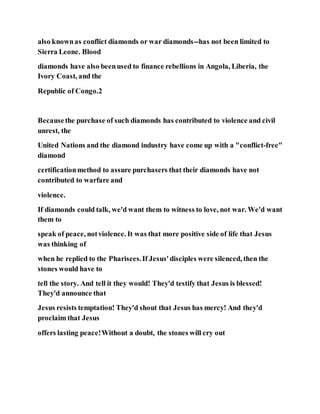 also knownas conflict diamonds or war diamonds--has not been limited to
Sierra Leone. Blood
diamonds have also beenused to finance rebellions in Angola, Liberia, the
Ivory Coast, and the
Republic of Congo.2
Becausethe purchase of such diamonds has contributed to violence and civil
unrest, the
United Nations and the diamond industry have come up with a "conflict-free"
diamond
certificationmethod to assure purchasers that their diamonds have not
contributed to warfare and
violence.
If diamonds could talk, we'd want them to witness to love, not war. We'd want
them to
speak of peace, notviolence. It was that more positive side of life that Jesus
was thinking of
when he replied to the Pharisees.If Jesus'disciples were silenced, then the
stones would have to
tell the story. And tell it they would! They'd testify that Jesus is blessed!
They'd announce that
Jesus resists temptation! They'd shout that Jesus has mercy! And they'd
proclaim that Jesus
offers lasting peace!Without a doubt, the stones will cry out
 