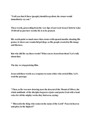 "I tell you that if these [people] should keepsilent, the stones would
immediately cry out."
These words, proceeding from the very lips of our Lord Jesus Christin Luke
19:40 tell us just how worthy He is to be praised.
His words paint so much more than stones with opened mouths shouting His
praise; it shows our wonderful privilege as His people createdin His image
and likeness.
But why did He saythese words? What canwe learn from them? Let's talk
about that.
The day we stop praising Him
Jesus saidthese words as a response to some critics who envied Him. Let's
read the passage:
"Then, as He was now drawing near the descentof the Mount of Olives, the
whole multitude of the disciples beganto rejoice and praise God with a loud
voice for all the mighty works they had seen, saying:
" 'Blessedis the King who comes in the name of the Lord!' Peacein heaven
and glory in the highest!"
 