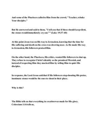 And some of the Pharisees calledto Him from the crowd, "Teacher, rebuke
Your disciples."
But He answeredand said to them, "I tell you that if these should keepsilent,
the stones wouldimmediately cry out."" (Luke 19:37-40)
At this point Jesus was on His way to Jerusalem, knowing that the time for
His suffering and death on the cross was drawing near. As He made His way
to Jerusalem, His followers praisedHim.
On the other hand, the Pharisees, His critics, wantedHis followers to shut up.
They refuse to recognize Christ's identity as the promised Messiah, and
instead of respecting Him they mockedHim by telling Him to quiet His
disciples.
In response, the Lord Jesus saidthat if His followers stopshouting His praise,
inanimate stones wouldbe the ones to shout in their place.
Why is this?
The Bible tells us that everything in creationwas made for His glory.
Colossians 1:16 tells us,
 