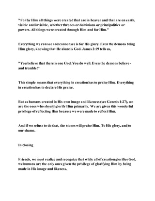 "Forby Him all things were createdthat are in heavenand that are on earth,
visible and invisible, whether thrones or dominions or principalities or
powers. All things were createdthrough Him and for Him."
Everything we can see and cannot see is for His glory. Even the demons bring
Him glory, knowing that He alone is God. James 2:19 tells us,
"You believe that there is one God. You do well. Even the demons believe -
and tremble!"
This simple means that everything in creationhas to praise Him. Everything
in creationhas to declare His praise.
But as humans createdin His own image and likeness (see Genesis 1:27), we
are the ones who should glorify Him primarily. We are given this wonderful
privilege of reflecting Him because we were made to reflectHim.
And if we refuse to do that, the stones will praise Him. To His glory, and to
our shame.
In closing
Friends, we must realize and recognize that while all of creationglorifies God,
we humans are the only ones given the privilege of glorifying Him by being
made in His image and likeness.
 