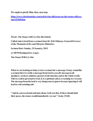 We ought to glorify Him, then, non-stop.
https://www.christiantoday.com/article/why-did-jesus-say-the-stones-will-cry-
out/125468.htm
Word : The Stones will Cry Out {Revisited}
Culled and revised from a sermon from Dr. D.K Olukoya. GeneralOverseer
of the Mountain of fire and Miracles Ministries.
Sermon Date:Sunday, 25 January, 2015
@ MFM Headquarters, Lagos.
The Stones Will Cry Out
What we are looking at today is not a sermon but a message. It may sound like
a sermon but it is really a messagefrom God to you all; messageto all
members, workers, minister, pastors of all churches and to the whole world.
This is a call to personalrevival; it is a spiritual call as a warming to everyone.
The messageform the lord is very dangerous to ignore because ignoring it will
lead to a devastating end.
"And he answeredand said unto them, I tell you that, if these should hold
their peace, the stones wouldimmediately cry out." {Luke 19:40}
 