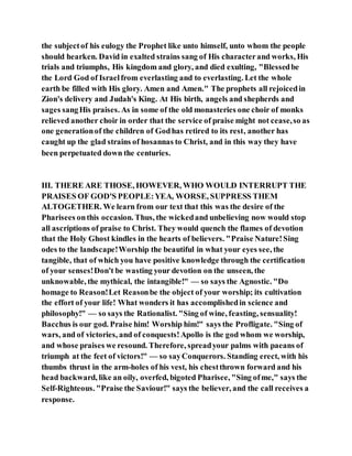 the subjectof his eulogy the Prophet like unto himself, unto whom the people
should hearken. David in exalted strains sang of His characterand works, His
trials and triumphs, His kingdom and glory, and died exulting, "Blessedbe
the Lord God of Israelfrom everlasting and to everlasting. Let the whole
earth be filled with His glory. Amen and Amen." The prophets all rejoicedin
Zion's delivery and Judah's King. At His birth, angels and shepherds and
sages sangHis praises. As in some of the old monasteries one choir of monks
relieved another choir in order that the service of praise might not cease,so as
one generationof the children of Godhas retired to its rest, another has
caught up the glad strains of hosannas to Christ, and in this way they have
been perpetuated down the centuries.
III. THERE ARE THOSE, HOWEVER, WHO WOULD INTERRUPT THE
PRAISES OF GOD'S PEOPLE:YEA, WORSE, SUPPRESS THEM
ALTOGETHER. We learn from our text that this was the desire of the
Pharisees onthis occasion. Thus, the wickedand unbelieving now would stop
all ascriptions of praise to Christ. They would quench the flames of devotion
that the Holy Ghost kindles in the hearts of believers. "Praise Nature!Sing
odes to the landscape!Worship the beautiful in what your eyes see, the
tangible, that of which you have positive knowledge through the certification
of your senses!Don't be wasting your devotion on the unseen, the
unknowable, the mythical, the intangible!" — so says the Agnostic. "Do
homage to Reason!Let Reasonbe the object of your worship; its cultivation
the effort of your life! What wonders it has accomplishedin science and
philosophy!" — so says the Rationalist. "Sing of wine, feasting, sensuality!
Bacchus is our god. Praise him! Worship him!" says the Profligate. "Sing of
wars, and of victories, and of conquests!Apollo is the god whom we worship,
and whose praises we resound. Therefore, spreadyour palms with paeans of
triumph at the feet of victors!" — so sayConquerors. Standing erect, with his
thumbs thrust in the arm-holes of his vest, his chestthrown forward and his
head backward, like an oily, overfed, bigoted Pharisee, "Sing ofme," says the
Self-Righteous. "Praise the Saviour!" says the believer, and the call receives a
response.
 