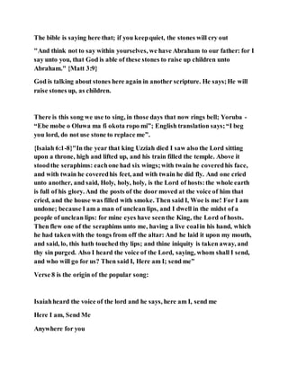 The bible is saying here that; if you keepquiet, the stones will cry out
"And think not to say within yourselves, we have Abraham to our father: for I
say unto you, that God is able of these stones to raise up children unto
Abraham." {Matt 3:9}
God is talking about stones here again in another scripture. He says;He will
raise stones up, as children.
There is this song we use to sing, in those days that now rings bell; Yoruba -
“Ebe mobe o Oluwa ma fi okota ropo mi”; English translation says;“I beg
you lord, do not use stone to replace me”.
{Isaiah 6:1-8}"In the year that king Uzziah died I saw also the Lord sitting
upon a throne, high and lifted up, and his train filled the temple. Above it
stoodthe seraphims: eachone had six wings;with twain he coveredhis face,
and with twain he coveredhis feet, and with twain he did fly. And one cried
unto another, and said, Holy, holy, holy, is the Lord of hosts:the whole earth
is full of his glory. And the posts of the door moved at the voice of him that
cried, and the house was filled with smoke. Then said I, Woe is me! For I am
undone; because I am a man of unclean lips, and I dwell in the midst of a
people of unclean lips: for mine eyes have seenthe King, the Lord of hosts.
Then flew one of the seraphims unto me, having a live coalin his hand, which
he had takenwith the tongs from off the altar: And he laid it upon my mouth,
and said, lo, this hath touched thy lips; and thine iniquity is taken away, and
thy sin purged. Also I heard the voice of the Lord, saying, whom shall I send,
and who will go for us? Then said I, Here am I; send me”
Verse 8 is the origin of the popular song:
Isaiahheard the voice of the lord and he says, here am I, send me
Here I am, Send Me
Anywhere for you
 
