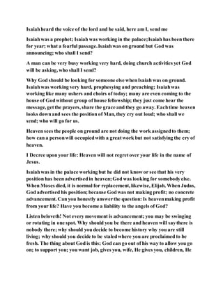 Isaiahheard the voice of the lord and he said, here am I, send me
Isaiahwas a prophet; Isaiah was working in the palace;Isaiah has been there
for year; what a fearful passage.Isaiahwas on ground but God was
announcing; who shall I send?
A man can be very busy working very hard, doing church activities yet God
will be asking, who shall I send?
Why God should be looking for someone else whenIsaiah was on ground.
Isaiahwas working very hard, prophesying and preaching; Isaiahwas
working like many ushers and choirs of today; many are even coming to the
house of Godwithout group of house fellowship; they just come hear the
message, getthe prayers, share the grace and they go away. Eachtime heaven
looks downand sees the position of Man, they cry out loud; who shall we
send; who will go for us.
Heaven sees the people on ground are not doing the work assignedto them;
how can a personwill occupiedwith a greatwork but not satisfying the cry of
heaven.
I Decree upon your life: Heaven will not regretover your life in the name of
Jesus.
Isaiahwas in the palace working but he did not know or see that his very
position has been advertisedin heaven;God was looking for somebodyelse.
When Moses died, it is normal for replacement, likewise, Elijah. When Judas,
God advertised his position; because Godwas not making profit; no concrete
advancement. Can you honestly answerthe question: Is heavenmaking profit
from your life? Have you become a liability to the angels of God?
Listen beloveth! Not every movement is advancement; you may be swinging
or rotating in one spot. Why should you be there and heaven will saythere is
nobody there; why should you decide to become history why you are still
living; why should you decide to be staledwhere you are proclaimed to be
fresh. The thing about God is this; God can go out of his way to allow you go
on; to support you; you want job, gives you, wife, He gives you, children, He
 