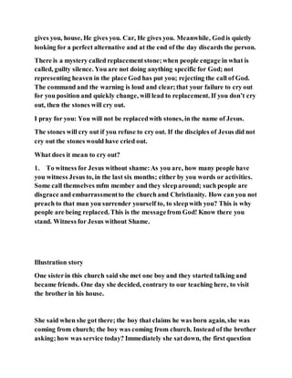 gives you, house, He gives you. Car, He gives you. Meanwhile, Godis quietly
looking for a perfect alternative and at the end of the day discards the person.
There is a mystery called replacementstone;when people engage in what is
called, guilty silence. You are not doing anything specific for God; not
representing heaven in the place God has put you; rejecting the call of God.
The command and the warning is loud and clear;that your failure to cry out
for you position and quickly change, will lead to replacement. If you don’t cry
out, then the stones will cry out.
I pray for you: You will not be replacedwith stones, in the name of Jesus.
The stones will cry out if you refuse to cry out. If the disciples of Jesus did not
cry out the stones would have cried out.
What does it mean to cry out?
1. To witness for Jesus without shame:As you are, how many people have
you witness Jesus to, in the last six months; either by you words or activities.
Some call themselves mfm member and they sleeparound; such people are
disgrace and embarrassmentto the church and Christianity. How can you not
preach to that man you surrender yourself to, to sleepwith you? This is why
people are being replaced. This is the messagefrom God! Know there you
stand. Witness for Jesus without Shame.
Illustration story
One sisterin this church said she met one boy and they started talking and
became friends. One day she decided, contrary to our teaching here, to visit
the brother in his house.
She said when she got there; the boy that claims he was born again, she was
coming from church; the boy was coming from church. Instead of the brother
asking;how was service today? Immediately she satdown, the first question
 
