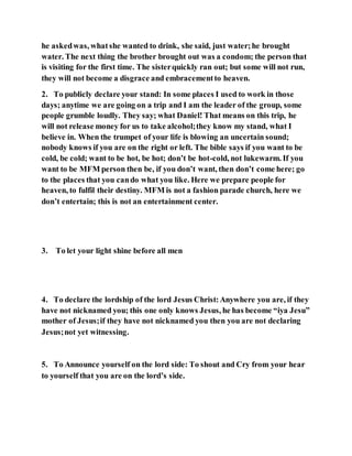 he askedwas, whatshe wanted to drink, she said, just water;he brought
water. The next thing the brother brought out was a condom; the person that
is visiting for the first time. The sisterquickly ran out; but some will not run,
they will not become a disgrace and embracementto heaven.
2. To publicly declare your stand: In some places I used to work in those
days; anytime we are going on a trip and I am the leader of the group, some
people grumble loudly. They say; what Daniel! That means on this trip, he
will not release money for us to take alcohol;they know my stand, what I
believe in. When the trumpet of your life is blowing an uncertain sound;
nobody knows if you are on the right or left. The bible says if you want to be
cold, be cold; want to be hot, be hot; don’t be hot-cold, not lukewarm. If you
want to be MFM person then be, if you don’t want, then don’t come here; go
to the places that you cando what you like. Here we prepare people for
heaven, to fulfil their destiny. MFM is not a fashion parade church, here we
don’t entertain; this is not an entertainment center.
3. To let your light shine before all men
4. To declare the lordship of the lord Jesus Christ:Anywhere you are, if they
have not nicknamed you; this one only knows Jesus, he has become “iya Jesu”
mother of Jesus;if they have not nicknamed you then you are not declaring
Jesus;not yet witnessing.
5. To Announce yourself on the lord side: To shout and Cry from your hear
to yourself that you are on the lord’s side.
 