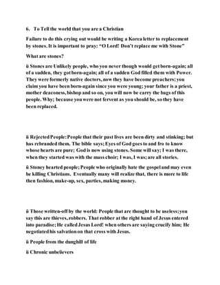 6. To Tell the world that you are a Christian
Failure to do this crying out would be writing a Korea letter to replacement
by stones. It is important to pray: “O Lord! Don’t replace me with Stone”
What are stones?
ü Stones are Unlikely people, who you never though would getborn-again; all
of a sudden, they gotborn-again; all of a sudden God filled them with Power.
They were formerly native doctors, now they have become preachers;you
claim you have been born-again since you were young; your father is a priest,
mother deaconess,bishop and so on, you will now be carry the bags of this
people. Why; because youwere not fervent as you should be, so they have
been replaced.
ü RejectedPeople:People that their past lives are been dirty and stinking; but
has rebranded them. The bible says;Eyes of God goes to and fro to know
whose hearts are pure; God is now using stones. Some will say; I was there,
when they started was with the mass choir; I was, I was;are all stories.
ü Stoney hearted people;People who originally hate the gospeland may even
be killing Christians. Eventually many will realize that, there is more to life
then fashion, make-up, sex, parties, making money.
ü Those written-off by the world: People that are thought to be useless;you
say this are thieves, robbers. That robber at the right hand of Jesus entered
into paradise;He calledJesus Lord! when others are saying crucify him; He
negotiatedhis salvationon that cross with Jesus.
ü People from the dunghill of life
ü Chronic unbelievers
 