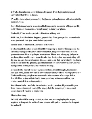 ü Wickedpeople; you see witches and wizards drop their materials and
surrender their lives to Jesus.
Pray like this, where you are; My Father, do not replace me with stones in the
name of Jesus.
Have God placed you in a position his kingdom; in mountain of fire, guard it
well. There are thousands of people ready to take your place.
God said; if this one keeps quiet, this stone will cry out.
With this, I realized that, Support, popularity, fame, prosperity, expansion is
not a yardstick that you have divine approval.
Lessonfrom Wilderness Experience of Israelites
Go had decided and concluded that He was going to destroy those people that
said they were grasshoppers.He declare that, the generationwas a wasted
generationand He was going to waste them. There was a hanging judgment
on them. One would expectimmediately, this declaration was made, they will
die one by one, through hunger, diseases andso on but surprisingly, God gave
them waterfrom the ground, gave them meat, yet they were wasted. Godwas
doing all this to the people, He swore to destroy.
Couldn’t it be that all the sweat, successstory, breakthroughs, testimonies
that you have, could it be that it’s been reserve for you final wastage;because
God was blessing people who were under the sentence ofwastage.It is a
fearful thing to know that God is busy searching underground for you
replacement, It is a serious matter.
We all need to be carefully; the minister, leader, worker;If you decide you
drop your assignment, you will be amazed at the number of replacement
stones that will rush in to replace in.
Illustration story
In 1989, whenMfm newly started, we had one person playing the organ,
anytime he is upset, he walk off; one person with guitar; anytime he is upset,
he walk off.
 