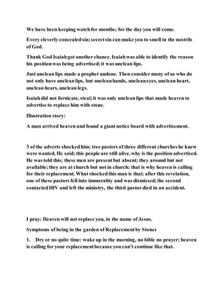 We have been keeping watchfor months; for the day you will come.
Every cleverly concealedsin;secretsin can make you to smell in the nostrils
of God.
Thank God Isaiahgot anotherchance. Isaiahwas able to identify the reason
his positionwas being advertised;it was unclean lips.
Just unclean lips made a prophet undone. Then consider many of us who do
not only have uncleanlips, but uncleanhands, uncleaneyes, unclean heart,
unclean hears, unclean legs.
Isaiahdid not fornicate, steal;it was only uncleanlips that made heaven to
advertise to replace him with stone.
Illustration story:
A man arrived heaven and found a giant notice board with advertisement.
3 of the adverts shockedhim; tree pastors of three different churches he knew
were wanted. He said; this people are still alive, why is the position advertised.
He was told this; these men are presentbut absent; they around but not
available;they are at church but not in church; that is why heaven is calling
for their replacement. What shocked this man is that; after this revelation,
one of these pastors fell into immorality and was dismissed;the second
contactedHIV and left the ministry, the third pastordied in an accident.
I pray: Heaven will not replace you, in the name of Jesus.
Symptoms of being in the garden of Replacementby Stones
1. Dry or no quite time: wake up in the morning, no bible no prayer; heaven
is calling for your replacementbecause you can’t continue like that.
 