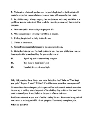 2. No fresh revelationfrom heaven: Instead of spiritual activities that will
make heaven give you revelations, you are busy with unproductive chats
3. Dry Bible study: Many can pray, but to sit down and study the Bible is a
problem. You do not attend Bible study in church; you are only interested in
prayers.
4. When sleep has overtakenyour prayers life.
5. When dreaming of Stealing your Bible in dream.
6. Failing in spiritual activity in the dream.
7. Nakedin the dream.
8. Going from meaningful dream to meaningless dream.
9. Going back to old sin: Go back to the old sins that you left before you got
born-again; the heave is calling for you replacement
10. Speaking powerlessand dry tongues.
11. Too busy to hear from God.
12. Level of Secrecyis very high.
Why did you stop those things you were doing for God? Who or What kept
you quite? Is your friends? Critics? Worldliness or poor time management?
You need to arise and repent; shake yourselfawayfrom this satanic vacation
the enemy is putting you; Jump out of the sinking ship to the savior boat. You
need to cancelyour travel ticket to the grave of nonexistence.
I wish to announce to you now, God its raising Stones;Stones are being raised
and they are waiting to fulfill divine purpose. Ever ready to replace you.
What Do You Do?
 