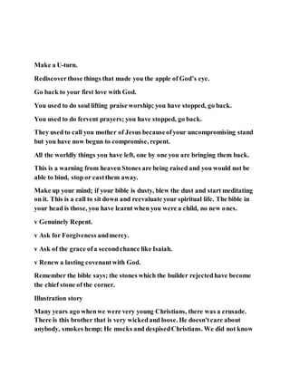 Make a U-turn.
Rediscoverthose things that made you the apple of God’s eye.
Go back to your first love with God.
You used to do soul lifting praise worship; you have stopped, go back.
You used to do fervent prayers; you have stopped, go back.
They used to call you mother of Jesus becauseofyour uncompromising stand
but you have now begun to compromise, repent.
All the worldly things you have left, one by one you are bringing them back.
This is a warning from heaven Stones are being raised and you would not be
able to bind, stop or castthem away.
Make up your mind; if your bible is dusty, blew the dust and start meditating
on it. This is a call to sit down and reevaluate your spiritual life. The bible in
your head is those, you have learnt when you were a child, no new ones.
v Genuinely Repent.
v Ask for Forgiveness andmercy.
v Ask of the grace ofa secondchance like Isaiah.
v Renew a lasting covenantwith God.
Remember the bible says; the stones which the builder rejectedhave become
the chief stone of the corner.
Illustration story
Many years ago whenwe were very young Christians, there was a crusade.
There is this brother that is very wickedand loose. He doesn'tcare about
anybody, smokes hemp; He mocks and despisedChristians. We did not know
 