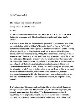 (N. H. Van Arsdale.)
The stones would immediately cry out
Guilty silence in Christ's cause
W. Jay.
I. Our Saviour means to intimate, that THIS SILENCE WOULD BE VILE.
Let us, then, proceedwith this dismal business, and arraign this fearful
silence.
1. We tax it, first, with the most culpable ignorance. If you found a man, who
was entirely insensible to Milton's "Paradise Lost," orCowper's "Task,"
dead to the touches of Raffael's pencil, to all the beautiful and sublime scenery
of nature, to all that is illustrious and inspiring in human dispositionand
action, you would be ready to say, "Why, this senselessnessis enough to make
a stone speak." Butwhere are we now? Men may be undeserving of the praise
they obtain; or if the praise be deserved in the reality, it may be excessivein
the degree;but there can be no excesshere. It is impossible to ascribe titles too
magnificent, attributes too exalted, adorations too intense, to Him who is
"fairer than the children of men," who is the "chiefamong ten thousand, and
the altogetherlovely." Now to be insensible to such a Being as this, argues, not
merely a want of intellectual, but of moral taste, and evinces, not only
ignorance, but depravity. He who died, not for a country, but for the world,
and for a world of enemies — He awakens no emotion, no respect. Shame,
shame!
2. We charge this silence, secondly, with the blackestingratitude I need not
enlarge on this hateful vice. The proverb says, "Calla man ungrateful, and
you callhim everything that is bad." The Lacedaemonianspunished
ingratitude. "The ungrateful," says Locke, "are like the sea;continually
receiving the refreshing showers of heaven, and turning them all into salt."
 