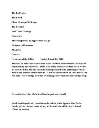 The Fall/Curse
The Flood
FloodGeologyChallenges
The Creator
End Times Geology
Dinosaurs
Misconception:The Appearance of Age
References/Resources
About Me
Contact
Geologyand the Bible: Updated April 22, 2020
Mission:To help answerquestions about the Bible as it relates to science and
earth history and vice versa. If the God of the Bible createdthe world we live
in, then the Bible and our scientific findings should be in perfectagreement.
Such is the premise of this website. While we cannotknow all the answers, we
will here seek to bridge the often troubling gap betweenthe Bible and geology.
DevonianMarcellus Shale fossilbrachiopod and crinoid
Fossilbrachiopodand crinoid stems in a shale in the Appalachian Basin.
Fossils give us clues as to the history of the rocks in which they're found.
(Photo by author)
 