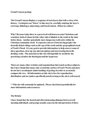 Grand Canyon geology
The Grand Canyon displays a sequence of rock layers that tells a story of its
history. Geologistscan"listen" to this story by carefully studying the layer's
rock type (lithology), mineralogy and fossilcontent. (Photo by author)
Why? Because todaythere is a perceivedwall betweensome Christians and
scientists, both of whom feelthe other side is blinded to the truth in the data
before them. Another potentially more dangerous wallexists within the
Christian community itself. It separates sincereChrist-loving people who
heatedly debate things such as the age of the earth and the geographicalextent
of Noah's Flood. It is my goalto provide information to help answersome of
these questions, clearup any misconceptions and start tearing down the
dividing walls. The material on this site will hopefully be useful for the
practicing scientist, the theologianand the layperson.
There are many other websites and organizations that touch on these subjects,
but I have found that many only scratchthe surface of God's Word, and most
do not have an adequate understanding of geologyin order to accurately
compare the two. All information on this site is free for reproduction,
distribution and use (unless specificallynoted) as long as the site is referenced.
**This site will constantly be updated. Please checkback periodicallyfor
more information and resources.
The Debate
I have found that the heatedand often demeaning dialogue betweenwell-
meaning individuals and groups usually concerns the interpretation of three
 