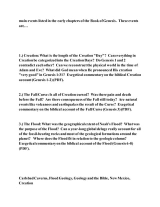main events listed in the early chapters of the Book ofGenesis. Theseevents
are…
1.) Creation:What is the length of the Creation"Day"? Caneverything in
Creationbe categorizedinto the CreationDays? Do Genesis 1 and 2
contradict eachother? Can we reconstructthe physical world in the time of
Adam and Eve? What did God mean when He pronounced His creation
"very good" in Genesis 1:31? Exegeticalcommentaryon the biblical Creation
account(Genesis 1-2)(PDF).
2.) The Fall/Curse:Is all of Creation cursed? Was there pain and death
before the Fall? Are there consequences ofthe Fall still today? Are natural
events like volcanoes andearthquakes the result of the Curse? Exegetical
commentary on the biblical accountof the Fall/Curse (Genesis 3)(PDF).
3.) The Flood:What was the geographicalextent of Noah's Flood? Whatwas
the purpose of the Flood? Can a year-long globaldeluge really accountfor all
of the fossil-bearing rocks andmost of the geologicalformations around the
planet? Where does the Flood fit in relation to the geologiccolumn?
Exegeticalcommentaryon the biblical accountof the Flood (Genesis 6-8)
(PDF).
CarlsbadCaverns, FloodGeology, Geologyand the Bible, New Mexico,
Creation
 