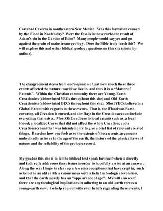 CarlsbadCaverns in southeasternNew Mexico. Wasthis formation caused
by the Floodin Noah's day? Were the fossils in these rocks the result of
Adam's sin in the Garden of Eden? Many people would sayyes and go
againstthe grain of mainstream geology. Doesthe Bible truly teachthis? We
will explore this and other biblical geologyquestions on this site (photo by
author).
The disagreementstems from one’s opinion of just how much these three
events affectedthe natural world we live in, and thus it is a “Matterof
Extents”. Within the Christian community there are Young-Earth
Creationists (abbreviatedYECs throughout this site)and Old-Earth
Creationists (abbreviatedOECs throughout this site). MostYECs believe in a
Global Extent with regards to these events. Thatis, the Floodwas Earth-
covering, all Creationis cursed, and the Days in the Creationaccountinclude
everything that exists. MostOECs adhere to localextents such as, a local
Flood; a localizedCurse that did not affectthe whole Creation; and a
Creationaccountthat was intended only to give a brief list of relevant created
things. Basedon how one feels as to the extents of these events, arguments
undoubtedly arise as to the age of the earth, the history of the physical laws of
nature and the reliability of the geologicrecord.
My goalon this site is to let the biblical text speak for itself when it directly
and indirectly addresses these issuesin order to hopefully arrive at an answer.
Along the way I hope to clearup a few misconceptions that have crept in, such
as belief in an old earth is synonymous with a belief in biologicalevolution,
and that the earth merely has an "appearance ofage". We willalso see if
there are any theologicalimplications in adhering to an old-earth versus a
young-earth view. To help you out with your beliefs regarding these events, I
 
