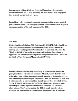 have prepared a Bible & Science Testwith35 questions relevant to the
discussions onthis site. I have placed my answers in the About Me page so
that no one is unclear as to my views.
In addition, I offer exegeticalcommentarieson most of the science-related
passagesin the Bible. The other passagesoutside of Genesis willbe helpful in
our understanding of the early chapters of the Bible.
The Bible
Codex Sinaiticus;Galatians 5:10-Ephesians 1:9 (CSNTM)CodexSinaiticus:
The oldestvirtually complete Bible available today, dating from the 4th
century AD. This image shows Galatians 5:10 to Ephesians 1:9. Note the
"Fruit of the Spirit" are written on separate lines in the first column as
opposedto the standard 12 letters per line (image courtesyof the Centerfor
the Study of New TestamentManuscripts (CSNTM)).
Perhaps you’re wondering why we even try to harmonize the Bible with
geologicand other scientific observations. After all, wasn’t the Bible just
written by a bunch of shepherds and nomads a couple of thousand years ago
and is full of myths about origins and floods? Well, the Bible says of itself that
it is theopneustos (a Greek wordthat literally means 'God-breathed' (2Tim.
3:16)). If there is a God, and this self declarationis true, then there must
absolutely be a 100%agreementbetweenthe Bible and our scientific
observations. That’s not to say that the Bible is an all-inclusive science
textbook, but there canbe no contradiction betweenthe two. If there are
 