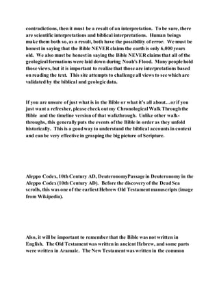 contradictions, then it must be a result of an interpretation. To be sure, there
are scientific interpretations and biblical interpretations. Human beings
make them both so, as a result, both have the possibility of error. We must be
honest in saying that the Bible NEVER claims the earth is only 6,000 years
old. We also must be honestin saying the Bible NEVER claims that all of the
geologicalformations were laid down during Noah's Flood. Many people hold
those views, but it is important to realize that those are interpretations based
on reading the text. This site attempts to challenge all views to see which are
validated by the biblical and geologicdata.
If you are unsure of just what is in the Bible or what it’s all about…orif you
just want a refresher, please check outmy ChronologicalWalk Throughthe
Bible and the timeline version of that walkthrough. Unlike other walk-
throughs, this generallyputs the events of the Bible in order as they unfold
historically. This is a goodway to understand the biblical accounts in context
and canbe very effective in grasping the big picture of Scripture.
Aleppo Codex, 10th Century AD, DeuteronomyPassagein Deuteronomy in the
Aleppo Codex(10th Century AD). Before the discoveryof the DeadSea
scrolls, this was one of the earliestHebrew Old Testamentmanuscripts (image
from Wikipedia).
Also, it will be important to remember that the Bible was not written in
English. The Old Testamentwas written in ancient Hebrew, and some parts
were written in Aramaic. The New Testamentwas written in the common
 