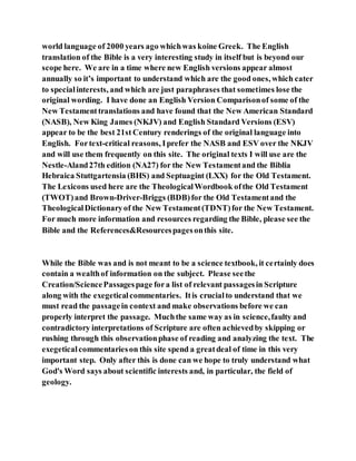 world language of 2000 years ago whichwas koine Greek. The English
translation of the Bible is a very interesting study in itself but is beyond our
scope here. We are in a time where new English versions appear almost
annually so it’s important to understand which are the good ones, which cater
to specialinterests, and which are just paraphrases that sometimes lose the
original wording. I have done an English Version Comparisonof some of the
New Testamenttranslations and have found that the New American Standard
(NASB), New King James (NKJV) and English Standard Versions (ESV)
appear to be the best 21st Century renderings of the original language into
English. Fortext-critical reasons, Iprefer the NASB and ESV over the NKJV
and will use them frequently on this site. The original texts I will use are the
Nestle-Aland27th edition (NA27) for the New Testamentand the Biblia
Hebraica Stuttgartensia (BHS) and Septuagint (LXX) for the Old Testament.
The Lexicons used here are the TheologicalWordbook ofthe Old Testament
(TWOT)and Brown-Driver-Briggs (BDB)for the Old Testamentand the
TheologicalDictionaryof the New Testament(TDNT)for the New Testament.
For much more information and resources regarding the Bible, please see the
Bible and the References&Resourcespagesonthis site.
While the Bible was and is not meant to be a science textbook, it certainly does
contain a wealthof information on the subject. Please seethe
Creation/SciencePassagespage fora list of relevant passagesin Scripture
along with the exegeticalcommentaries. Itis crucialto understand that we
must read the passagein context and make observations before we can
properly interpret the passage. Muchthe same way as in science,faulty and
contradictory interpretations of Scripture are often achievedby skipping or
rushing through this observationphase of reading and analyzing the text. The
exegeticalcommentarieson this site spend a greatdeal of time in this very
important step. Only after this is done can we hope to truly understand what
God's Word says about scientific interests and, in particular, the field of
geology.
 