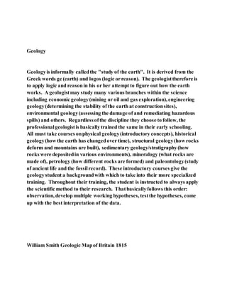 Geology
Geologyis informally calledthe "study of the earth". It is derived from the
Greek words ge (earth) and logos (logic orreason). The geologisttherefore is
to apply logic and reasonin his or her attempt to figure out how the earth
works. A geologistmay study many various branches within the science
including economic geology(mining or oil and gas exploration), engineering
geology(determining the stability of the earth at constructionsites),
environmental geology(assessing the damage of and remediating hazardous
spills) and others. Regardlessofthe discipline they choose to follow, the
professionalgeologistis basically trained the same in their early schooling.
All must take courses onphysical geology(introductory concepts), historical
geology(how the earth has changedover time), structural geology(how rocks
deform and mountains are built), sedimentary geology/stratigraphy(how
rocks were depositedin various environments), mineralogy (what rocks are
made of), petrology (how different rocks are formed) and paleontology(study
of ancient life and the fossilrecord). These introductory courses give the
geologystudent a backgroundwith which to take into their more specialized
training. Throughout their training, the student is instructed to always apply
the scientific method to their research. Thatbasicallyfollows this order:
observation, develop multiple working hypotheses, testthe hypotheses, come
up with the best interpretation of the data.
William Smith Geologic Mapof Britain 1815
 