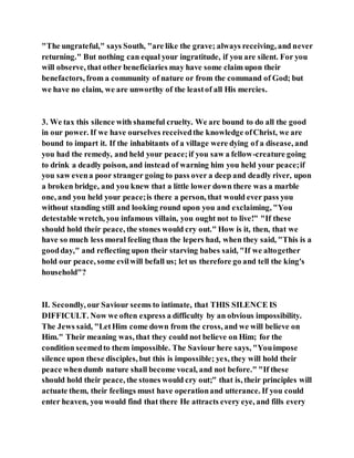"The ungrateful," says South, "are like the grave; always receiving, and never
returning." But nothing can equal your ingratitude, if you are silent. For you
will observe, that other beneficiaries may have some claim upon their
benefactors, from a community of nature or from the command of God; but
we have no claim, we are unworthy of the leastof all His mercies.
3. We tax this silence with shameful cruelty. We arc bound to do all the good
in our power. If we have ourselves receivedthe knowledge ofChrist, we are
bound to impart it. If the inhabitants of a village were dying of a disease, and
you had the remedy, and held your peace;if you saw a fellow-creature going
to drink a deadly poison, and instead of warning him you held your peace;if
you saw evena poor stranger going to pass over a deep and deadly river, upon
a broken bridge, and you knew that a little lower down there was a marble
one, and you held your peace;is there a person, that would ever pass you
without standing still and looking round upon you and exclaiming, "You
detestable wretch, you infamous villain, you ought not to live!" "If these
should hold their peace, the stones would cry out." How is it, then, that we
have so much less moral feeling than the lepers had, when they said, "This is a
goodday," and reflecting upon their starving babes said, "If we altogether
hold our peace, some evilwill befall us; let us therefore go and tell the king's
household"?
II. Secondly, our Saviour seems to intimate, that THIS SILENCE IS
DIFFICULT. Now we often express a difficulty by an obvious impossibility.
The Jews said, "LetHim come down from the cross, and we will believe on
Him." Their meaning was, that they could not believe on Him; for the
condition seemedto them impossible. The Saviour here says, "Youimpose
silence upon these disciples, but this is impossible; yes, they will hold their
peace whendumb nature shall become vocal, and not before." "If these
should hold their peace, the stones would cry out;" that is, their principles will
actuate them, their feelings must have operationand utterance. If you could
enter heaven, you would find that there He attracts every eye, and fills every
 