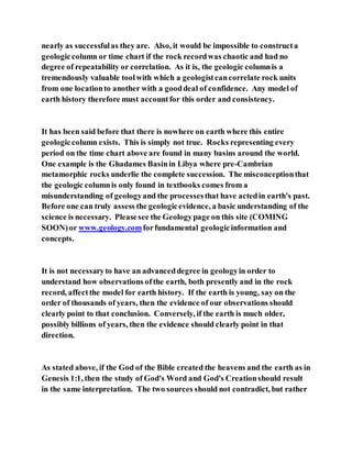 nearly as successfulas they are. Also, it would be impossible to constructa
geologiccolumn or time chart if the rock recordwas chaotic and had no
degree of repeatability or correlation. As it is, the geologic columnis a
tremendously valuable toolwith which a geologistcancorrelate rock units
from one locationto another with a gooddeal of confidence. Any model of
earth history therefore must accountfor this order and consistency.
It has been said before that there is nowhere on earth where this entire
geologiccolumn exists. This is simply not true. Rocks representing every
period on the time chart above are found in many basins around the world.
One example is the Ghadames Basinin Libya where pre-Cambrian
metamorphic rocks underlie the complete succession. The misconceptionthat
the geologic columnis only found in textbooks comes from a
misunderstanding of geologyand the processesthat have actedin earth's past.
Before one can truly assess the geologicevidence, a basic understanding of the
science is necessary. Pleasesee the Geologypage on this site (COMING
SOON)or www.geology.comforfundamental geologicinformation and
concepts.
It is not necessaryto have an advanceddegree in geologyin order to
understand how observations ofthe earth, both presently and in the rock
record, affectthe model for earth history. If the earth is young, say on the
order of thousands of years, then the evidence of our observations should
clearly point to that conclusion. Conversely, if the earth is much older,
possibly billions of years, then the evidence should clearly point in that
direction.
As stated above, if the God of the Bible created the heavens and the earth as in
Genesis 1:1, then the study of God's Word and God's Creationshould result
in the same interpretation. The two sources should not contradict, but rather
 