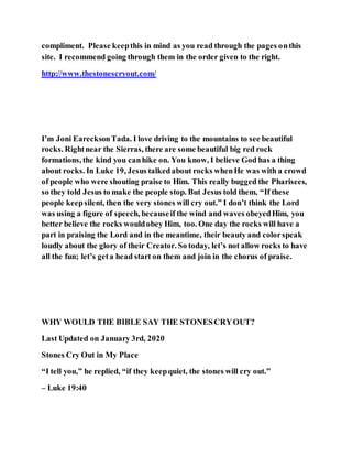 compliment. Please keepthis in mind as you read through the pages onthis
site. I recommend going through them in the order given to the right.
http://www.thestonescryout.com/
I’m Joni EarecksonTada. I love driving to the mountains to see beautiful
rocks. Rightnear the Sierras, there are some beautiful big red rock
formations, the kind you canhike on. You know, I believe God has a thing
about rocks. In Luke 19, Jesus talkedabout rocks whenHe was with a crowd
of people who were shouting praise to Him. This really bugged the Pharisees,
so they told Jesus to make the people stop. But Jesus told them, “If these
people keepsilent, then the very stones will cry out.” I don’t think the Lord
was using a figure of speech, becauseif the wind and waves obeyedHim, you
better believe the rocks wouldobey Him, too. One day the rocks will have a
part in praising the Lord and in the meantime, their beauty and colorspeak
loudly about the glory of their Creator. So today, let’s not allow rocks to have
all the fun; let’s geta head start on them and join in the chorus of praise.
WHY WOULD THE BIBLE SAY THE STONESCRYOUT?
Last Updated on January 3rd, 2020
Stones Cry Out in My Place
“I tell you,” he replied, “if they keepquiet, the stones will cry out.”
– Luke 19:40
 