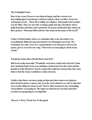 The Triumphal Entry
Here is the scene. Passoverwas aboutto begin, and the crowds were
descending upon Jerusalemto celebrate and give their sacrifice. Jesus was
among the crowd… There He is riding on a donkey. The people start to make
way for Him. They are not only creating a path, but they also throw down
palm branches and their outer garments. In joyous celebrationthey shout out
their praises:“Hosanna!Blessedis he who comes in the name of the Lord!”
Today is Palm Sunday where we remember this scene. RecentlyI was
rereading this Bible passage afreshand verse 40 jumped out at me. We,
Christians, love this verse. It’s a motivational verse that gives voice to our
praise, gives a verse for our song. “The rocks are not going to shout on my
watch.”
Would the Stones Have ReallyHad Cried Out?
Did Jesus reallymean this? Would the rocks have really had cried out? Some
have insinuated that Jesus was striking a contrastbetween the rocks and the
hardness of the Pharisees’hearts. I guess He could have meant that, but I also
believe that the stones would have really cried out.
I believe that there was more going on than just that stones were aboutto
burst forth in praise. I mean, why were the rocks about to cry out? Is that just
an everyday thing for stones to do? This is what stoodout to me. Something
extraordinary was going on. The king was about to be revealed, and all of
creationwas preparing to worship Him.
There Is A Way I Want You To Respond
 