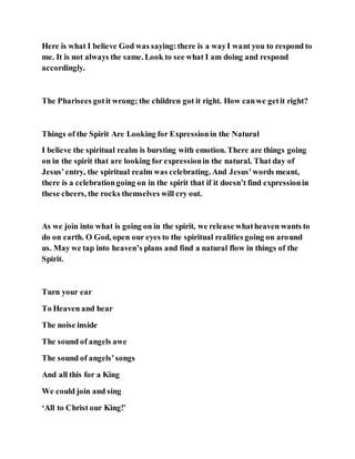 Here is what I believe God was saying:there is a wayI want you to respond to
me. It is not always the same. Look to see what I am doing and respond
accordingly.
The Pharisees gotit wrong; the children got it right. How canwe getit right?
Things of the Spirit Are Looking for Expressionin the Natural
I believe the spiritual realm is bursting with emotion. There are things going
on in the spirit that are looking for expressionin the natural. That day of
Jesus’entry, the spiritual realm was celebrating. And Jesus’words meant,
there is a celebrationgoing on in the spirit that if it doesn’t find expressionin
these cheers, the rocks themselves will cry out.
As we join into what is going on in the spirit, we release whatheaven wants to
do on earth. O God, open our eyes to the spiritual realities going on around
us. May we tap into heaven’s plans and find a natural flow in things of the
Spirit.
Turn your ear
To Heaven and hear
The noise inside
The sound of angels awe
The sound of angels’songs
And all this for a King
We could join and sing
‘All to Christ our King!’
 