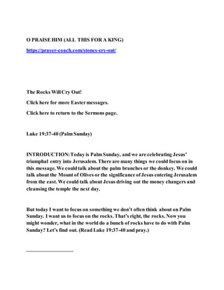 O PRAISE HIM (ALL THIS FOR A KING)
https://prayer-coach.com/stones-cry-out/
The Rocks WillCry Out!
Click here for more Eastermessages.
Click here to return to the Sermons page.
Luke 19:37-40 (Palm Sunday)
INTRODUCTION:Today is Palm Sunday, and we are celebrating Jesus’
triumphal entry into Jerusalem. There are many things we could focus on in
this message. We couldtalk about the palm branches or the donkey. We could
talk about the Mount of Olives or the significance ofJesus entering Jerusalem
from the east. We could talk about Jesus driving out the money changers and
cleansing the temple the next day.
But today I want to focus on something we don’t often think about on Palm
Sunday. I want us to focus on the rocks. That’s right, the rocks. Now you
might wonder, what in the world do a bunch of rocks have to do with Palm
Sunday? Let’s find out. (Read Luke 19:37-40 and pray.)
—————————
 