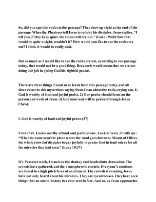 So, did you spot the rocks in the passage?Theyshow up right at the end of the
passage. Whenthe PhariseestellJesus to rebuke his disciples, Jesus replies, “I
tell you, if they keepquiet, the stones will cry out.” (Luke 19:40) Now that
would be quite a sight, wouldn’t it? How would you like to see the rocks cry
out? I think it would be really cool.
But as much as I would like to see the rocks cry out, according to our passage
today, that would not be a goodthing. Becauseit would mean that we are not
doing our job in giving God his rightful praise.
There are three things I want us to learn from this passagetoday, and all
three relate to this mysterious saying from Jesus aboutthe rocks crying out. 1)
God is worthy of loud and joyful praise. 2) Our praise should focus on the
person and work of Jesus. 3)God must and will be praised through Jesus
Christ.
I. God is worthy of loud and joyful praise (37)
First of all, God is worthy of loud and joyful praise. Look at verse 37 with me:
“When he came near the place where the road goes downthe Mount of Olives,
the whole crowdof disciples beganjoyfully to praise God in loud voices for all
the miracles they had seen.” (Luke 19:37)
It’s Passoverweek. Jesusis on the donkey and headedinto Jerusalem. The
crowds have gathered, and the atmosphere is electric. Everyone’s emotions
are tuned to a high pitch fever of excitement. The crowds welcoming Jesus
have not only heard about his miracles. They are eyewitnesses.Theyhave seen
things that no one in history has ever seenbefore. And so, as Jesus approaches
 