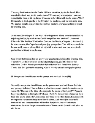 The very first instruction in Psalm100 is to shout for joy to the Lord. That
sounds like loud and joyful praise to me! We not only worship the Lord, we
worship the Lord with gladness. We come before him with joyful songs. Why?
Becausehe is God, and he is the Creator. He made us, and we belong to him.
We are his people. We are the sheepof his pasture. Our greatestjoy is found
in praising him.
JonathanEdwards put it this way: “The happiness of the creature consists in
rejoicing in God, by which also God is magnified and exalted.” (Jonathan
Edwards, The End for Which God Createdthe World, Chapter I, SectionIII)
In other words, God’s praise and your joy go together. You will never truly be
happy until you are giving God his rightful praise. And you can never truly
praise God without being happy.
God createdall things for his glory. Our greatestjoy is found in praising him.
Therefore, Godis worthy of loud and joyful praise, just like the crowds
offered to God as Jesus approachedJerusalemonthat first Palm Sunday.
That’s our first point this morning. God is worthy of loud and joyful praise.
II. Our praise should focus on the person and work of Jesus (38)
Secondly, our praise should focus on the personand work of Jesus. Backto
our passagein Luke 19 now, listen to what the crowds shouted about Jesus in
verse 38: “Blessedis the king who comes in the name of the Lord!” “Peacein
heaven and glory in the highest!” (Luke 19:38) As the crowds offeredup their
loud and joyful praise to God, notice how they focusedon Jesus. Luke records
two specific statements they made about Jesus. And when you take these
statements and compare them with other Scriptures, we see that these
statements focus on the personand work of Jesus – who Jesus is, and what he
did for us.
 