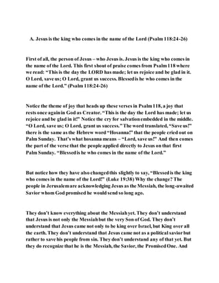 A. Jesus is the king who comes in the name of the Lord (Psalm 118:24-26)
First of all, the person of Jesus – who Jesus is. Jesus is the king who comes in
the name of the Lord. This first shout of praise comes from Psalm118 where
we read: “This is the day the LORD has made; let us rejoice and be glad in it.
O Lord, save us; O Lord, grant us success. Blessedis he who comes in the
name of the Lord.” (Psalm 118:24-26)
Notice the theme of joy that heads up these verses in Psalm118, a joy that
rests once againin God as Creator. “This is the day the Lord has made; let us
rejoice and be glad in it!” Notice the cry for salvationembedded in the middle.
“O Lord, save us; O Lord, grant us success.”The word translated, “Save us!”
there is the same as the Hebrew word “Hosanna!” that the people cried out on
Palm Sunday. That’s what hosanna means – “Lord, save us!” And then comes
the part of the verse that the people applied directly to Jesus on that first
Palm Sunday. “Blessedis he who comes in the name of the Lord.”
But notice how they have also changedthis slightly to say, “Blessedis the king
who comes in the name of the Lord!” (Luke 19:38) Why the change? The
people in Jerusalemare acknowledging Jesus as the Messiah, the long-awaited
Savior whom God promised he would send so long ago.
They don’t know everything about the Messiahyet. They don’t understand
that Jesus is not only the Messiahbut the very Son of God. They don’t
understand that Jesus came not only to be king over Israel, but King over all
the earth. They don’t understand that Jesus came not as a political saviorbut
rather to save his people from sin. They don’t understand any of that yet. But
they do recognize that he is the Messiah, the Savior, the PromisedOne. And
 