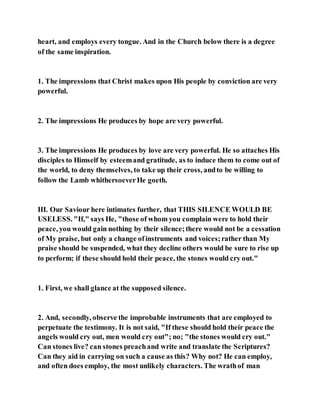 heart, and employs every tongue. And in the Church below there is a degree
of the same inspiration.
1. The impressions that Christ makes upon His people by conviction are very
powerful.
2. The impressions He produces by hope are very powerful.
3. The impressions He produces by love are very powerful. He so attaches His
disciples to Himself by esteemand gratitude, as to induce them to come out of
the world, to deny themselves, to take up their cross, andto be willing to
follow the Lamb whithersoeverHe goeth.
III. Our Saviour here intimates further, that THIS SILENCE WOULD BE
USELESS. "If," says He, "those of whom you complain were to hold their
peace, you would gain nothing by their silence;there would not be a cessation
of My praise, but only a change ofinstruments and voices;rather than My
praise should be suspended, what they decline others would be sure to rise up
to perform; if these should hold their peace, the stones would cry out."
1. First, we shall glance at the supposed silence.
2. And, secondly, observe the improbable instruments that are employed to
perpetuate the testimony. It is not said, "If these should hold their peace the
angels would cry out, men would cry out"; no; "the stones would cry out."
Can stones live? can stones preachand write and translate the Scriptures?
Can they aid in carrying on such a cause as this? Why not? He can employ,
and often does employ, the most unlikely characters. The wrathof man
 