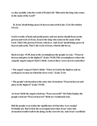 so, they joyfully echo the words of Psalm118:“Blessedis the king who comes
in the name of the Lord!”
B. Jesus’death brings peace in heavenand earth (Luke 2:14; Revelation
5:9,12)
God is worthy of loud and joyful praise, and our praise should focus on the
person and work of Jesus. Jesusis the king who comes in the name of the
Lord. That’s the person of Jesus, who he is. And Jesus’deathbrings peace in
heaven and earth. That’s the work of Jesus, whathe did for us.
Back to Luke 19:38, look at the secondphrase the people cry out.: “Peace in
heaven and glory in the highest!” (Luke 19:38) This secondphrase echoes the
song the angels sang atChrist’s birth. Look at these verses next to eachother:
• The angels’song at Christ’s birth: “Glory to God in the highest, and on
earth peace to men on whom his favor rests.” (Luke 2:14)
• The people’s declarationat his entry into Jerusalem:“Peacein heaven and
glory in the highest!” (Luke 19:38)
At Jesus’birth the angels criedout, “Peaceonearth!” On Palm Sunday the
people cried out “Peacein heaven!” Both are wondrously true.
Did the people even realize the significance ofwhat they were saying?
Probably not. But God in his sovereigntyknew that Jesus’entry into
Jerusalemwould result in his dying on the cross for sin. And Jesus’sacrificial
 