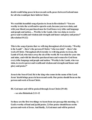 death would bring peace in heavenand earth, peace betweenGodand man
for all who would put their faith in Christ.
We read this beautiful song of praise to Jesus in Revelation5: “You are
worthy to take the scroll and to open its seals, becauseyouwere slain, and
with your blood you purchased men for God from every tribe and language
and people and nation…. Worthy is the Lamb, who was slain, to receive
powerand wealth and wisdomand strength and honor and glory and praise!”
(Revelation5:9,12)
This is the song of praise that we will sing throughout all of eternity. “Worthy
is the Lamb” – there’s the personof Christ; “who was slain” – there’s the
work of Christ. Throughout all of eternity we will sing praise to Jesus, the
Lamb of God, who takes awaythe sin of the world. He was slain for your sins
and mine, and with his blood he purchased men and women for God from
every tribe language and people and nation. “Worthy is the Lamb, who was
slain, to receive powerand wealthand wisdom and strength and honor and
glory and praise!”
Jesus is the Son of God. He is the king who comes in the name of the Lord.
Jesus’death brings peace in heavenand earth. Our praise should focus on the
person and work of Jesus Christ.
III. God must and will be praised through Jesus Christ (39-40)
– see also Habakkuk 2:11-12
So those are the first two things we learn from our passagethis morning. 1)
God is worthy of loud and joyful praise. 2) Our praise should focus on the
person and work of Jesus. And finally, 3) God must and will be praised
 