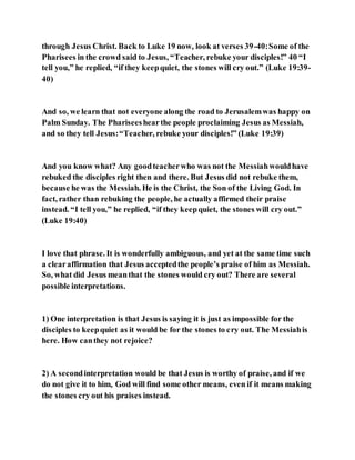 through Jesus Christ. Back to Luke 19 now, look at verses 39-40:Some of the
Pharisees in the crowd said to Jesus, “Teacher, rebuke your disciples!” 40 “I
tell you,” he replied, “if they keepquiet, the stones will cry out.” (Luke 19:39-
40)
And so, we learn that not everyone along the road to Jerusalemwas happy on
Palm Sunday. The Phariseeshearthe people proclaiming Jesus as Messiah,
and so they tell Jesus:“Teacher, rebuke your disciples!” (Luke 19:39)
And you know what? Any goodteacherwho was not the Messiahwouldhave
rebuked the disciples right then and there. But Jesus did not rebuke them,
because he was the Messiah. He is the Christ, the Son of the Living God. In
fact, rather than rebuking the people, he actually affirmed their praise
instead. “I tell you,” he replied, “if they keepquiet, the stones will cry out.”
(Luke 19:40)
I love that phrase. It is wonderfully ambiguous, and yet at the same time such
a clearaffirmation that Jesus acceptedthe people’s praise of him as Messiah.
So, what did Jesus meanthat the stones would cry out? There are several
possible interpretations.
1) One interpretation is that Jesus is saying it is just as impossible for the
disciples to keepquiet as it would be for the stones to cry out. The Messiahis
here. How canthey not rejoice?
2) A secondinterpretation would be that Jesus is worthy of praise, and if we
do not give it to him, God will find some other means, even if it means making
the stones cry out his praises instead.
 