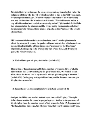 3) A third interpretation sees the stones crying out not in praise but rather in
judgment of those who do evil. We find parallels to this in the Old Testament,
for example in Habakkuk 2 where we read: “The stones ofthe wall will cry
out, and the beams of the woodwork willecho it. ‘Woe to him who builds a
city with bloodshedand establishes a town by crime!’” (Habakkuk 2:11-12)In
this interpretation the stones would be crying out in condemnationof either
the disciples who withhold their praises or perhaps the Pharisees who seek to
silence them.
I like the secondof these interpretations best, that if the disciples remain
silent, the stones will cry out the praises of Jesus instead. But whicheverJesus
meant, it is clearthat he affirms the peoples’praises over the Pharisees’
objections. Godis going to be praised one wayor another. And if we keep
quiet, the rocks will cry out.
A. God will not give his glory to another (Isaiah42:8)
This saying of Jesus is remarkable for a number of reasons. Firstof all, the
Bible tells us that God will not give his glory to another. We read in Isaiah
42:8: “I am the Lord; that is my name! I will not give my glory to another.”
(Isaiah 42:8) God’s glory belongs to him alone, and he does not share or give
his glory to anyone else.
B. Jesus shares God’s glory;therefore, he is God (John 17:1-5)
And yet, the Bible also teaches us that Jesus shares God’s glory. The night
before Jesus went to the cross, he prayed a prayer to God in the presence of
his disciples. Hearthe opening words of this prayer in John 17. Jesus prayed,
“Father, the time has come. Glorify your Son, that your Sonmay glorify you.
 