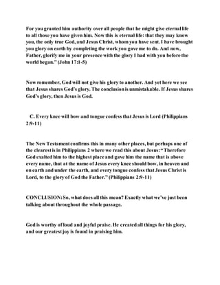 For you granted him authority overall people that he might give eternallife
to all those you have given him. Now this is eternal life: that they may know
you, the only true God, and Jesus Christ, whom you have sent. I have brought
you glory on earth by completing the work you gave me to do. And now,
Father, glorify me in your presence with the glory I had with you before the
world began.” (John 17:1-5)
Now remember, God will not give his glory to another. And yet here we see
that Jesus shares God’s glory. The conclusionis unmistakable. If Jesus shares
God’s glory, then Jesus is God.
C. Every knee will bow and tongue confess that Jesus is Lord (Philippians
2:9-11)
The New Testamentconfirms this in many other places, but perhaps one of
the clearestis in Philippians 2 where we read this about Jesus:“Therefore
God exalted him to the highest place and gave him the name that is above
every name, that at the name of Jesus every knee should bow, in heaven and
on earth and under the earth, and every tongue confess thatJesus Christ is
Lord, to the glory of God the Father.” (Philippians 2:9-11)
CONCLUSION:So, what does all this mean? Exactly what we’ve just been
talking about throughout the whole passage.
God is worthy of loud and joyful praise. He createdall things for his glory,
and our greatestjoy is found in praising him.
 