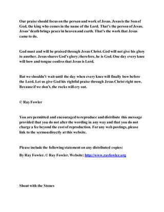 Our praise should focus on the person and work of Jesus. Jesusis the Sonof
God, the king who comes in the name of the Lord. That’s the person of Jesus.
Jesus’death brings peace in heavenand earth. That’s the work that Jesus
came to do.
God must and will be praised through Jesus Christ. God will not give his glory
to another. Jesus shares God’s glory;therefore, he is God. One day every knee
will bow and tongue confess that Jesus is Lord.
But we shouldn’t wait until the day when every knee will finally bow before
the Lord. Let us give God his rightful praise through Jesus Christ right now.
Becauseif we don’t, the rocks will cry out.
© RayFowler
You are permitted and encouragedto reproduce and distribute this message
provided that you do not alter the wording in any way and that you do not
charge a fee beyond the costof reproduction. Forany web postings, please
link to the sermondirectly at this website.
Please include the following statement on any distributed copies:
By Ray Fowler. © Ray Fowler. Website: http://www.rayfowler.org
Shout with the Stones
 