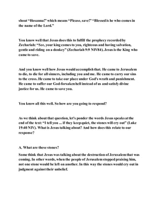 shout “Hosanna!” which means “Please, save!” “Blessedis he who comes in
the name of the Lord.”
You know well that Jesus does this to fulfill the prophecy recordedby
Zechariah: “See, your king comes to you, righteous and having salvation,
gentle and riding on a donkey” (Zechariah 9:9 NIV84). Jesus is the King who
came to save.
And you know well how Jesus wouldaccomplishthat. He came to Jerusalem
to die, to die for all sinners, including you and me. He came to carry our sins
to the cross. He came to take our place under God's wrath and punishment.
He came to suffer our God-forsakenhell instead of us and satisfy divine
justice for us. He came to save you.
You know all this well. So how are you going to respond?
As we think about that question, let's ponder the words Jesus speaksatthe
end of the text: “I tell you ... if they keepquiet, the stones will cry out” (Luke
19:40 NIV). What is Jesus talking about? And how does this relate to our
response?
A. What are these stones?
Some think that Jesus was talking about the destruction of Jerusalemthat was
coming. In other words, when the people of Jerusalemstoppedpraising him,
not one stone would be left on another. In this way the stones would cry out in
judgment againsttheir unbelief.
 