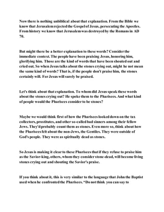 Now there is nothing unbiblical about that explanation. From the Bible we
know that Jerusalemrejectedthe Gospelof Jesus, persecuting the Apostles.
From history we know that Jerusalemwas destroyedby the Romans in AD
70.
But might there be a better explanation to these words? Considerthe
immediate context. The people have been praising Jesus, honoring him,
glorifying him. Those are the kind of words that have been shouted out and
cried out. So when Jesus talks about the stones crying out, might he not mean
the same kind of words? That is, if the people don't praise him, the stones
certainly will. ForJesus will surely be praised.
Let's think about that explanation. To whom did Jesus speak these words
about the stones crying out? He spoke them to the Pharisees. And what kind
of people would the Pharisees considerto be stones?
Maybe we would think first of how the Pharisees lookeddown on the tax
collectors,prostitutes, and other so-calledbad sinners among their fellow
Jews. They'dprobably count them as stones. Even more so, think about how
the Phariseesfelt about the non-Jews, the Gentiles. They were outside of
God's people. They were as spiritually dead as stones.
So Jesus is making it clearto these Pharisees thatif they refuse to praise him
as the Savior-king, others, whom they considerstone-dead, will become living
stones crying out and shouting the Savior's praise.
If you think about it, this is very similar to the language that John the Baptist
used when he confrontedthe Pharisees.“Do notthink you can say to
 
