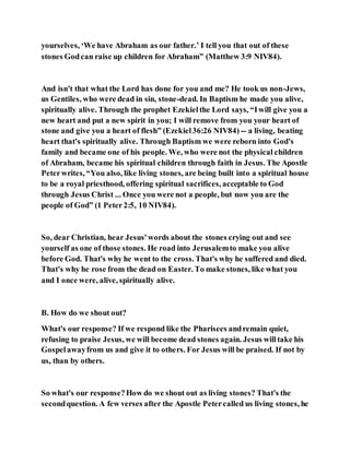 yourselves, ‘We have Abraham as our father.’ I tell you that out of these
stones Godcan raise up children for Abraham” (Matthew 3:9 NIV84).
And isn't that what the Lord has done for you and me? He took us non-Jews,
us Gentiles, who were dead in sin, stone-dead. In Baptism he made you alive,
spiritually alive. Through the prophet Ezekielthe Lord says, “Iwill give you a
new heart and put a new spirit in you; I will remove from you your heart of
stone and give you a heart of flesh” (Ezekiel36:26 NIV84) -- a living, beating
heart that's spiritually alive. Through Baptism we were reborn into God's
family and became one of his people. We, who were not the physical children
of Abraham, became his spiritual children through faith in Jesus. The Apostle
Peterwrites, “You also, like living stones, are being built into a spiritual house
to be a royal priesthood, offering spiritual sacrifices, acceptable to God
through Jesus Christ ... Once you were not a people, but now you are the
people of God” (1 Peter2:5, 10 NIV84).
So, dear Christian, hear Jesus'words about the stones crying out and see
yourself as one of those stones. He road into Jerusalemto make you alive
before God. That's why he went to the cross. That's why he suffered and died.
That's why he rose from the dead on Easter. To make stones, like what you
and I once were, alive, spiritually alive.
B. How do we shout out?
What's our response? If we respond like the Pharisees andremain quiet,
refusing to praise Jesus, we will become dead stones again. Jesus willtake his
Gospelawayfrom us and give it to others. For Jesus will be praised. If not by
us, than by others.
So what's our response?How do we shout out as living stones? That's the
secondquestion. A few verses after the Apostle Petercalled us living stones, he
 