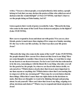 writes, “You are a chosenpeople, a royal priesthood, a holy nation, a people
belong to God, that you may declare the praises of him who calledyou out of
darkness into his wonderful light” (1 Peter2:9 NIV84). And that's what we
see the people doing on Palm Sunday, isn't it?
Listen again to their words of praise recordedby Luke. “Blessedis the king
who comes in the name of the Lord! Peace in heaven and glory in the highest”
(Luke 19:38 NIV84).
How can we respond to Jesus and shout out with praise? For you see, dear
friends, praise is much more than singing of few songs on a Sunday morning.
It's the way we live our life eachday. In what ways does your life praise
Jesus?
“Blessedis the king who comes in the name of the Lord!” (Luke 19:38 NIV84),
the people shouted. How canour lives shout out that Jesus is our King? Here
are some thoughts to consider. Since Jesus is our King, we want him to reign
in our hearts as our dearesttreasure. For he is our Lord who has redeemed us
to be his own, ransoming us with his blood. He is our King who rules overall
for the goodof us, his people. So, when we are faced with choices in life, we
ask ourselves:“Which choices clearlyshow that Jesus is more important to
me than anyone or anything else? Whichchoices show that I am trusting him
to reign over all for my eternalgood?” There may be severalchoices thatdo
those things. Often there's more than one right choice in the decisions we
make. But these are thoughts we want to be thinking through and praying
about. So ask yourself: “How canI show that Jesus is my King, reigning over
all my decisions and choices?” Whata way to respond and shout out praise to
Jesus!
 