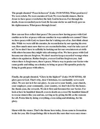 The people shouted “Peacein heaven” (Luke 19:38 NIV84). What goodnews!
We were rebels. We were enemies of God. We were hostile sinners. But in
Jesus we have peace evenbefore the holy God in heaven. For through his
death, Jesus reconciledyou to God. He became sin for us and freely gave us
his righteousness. Whatpeace through Jesus!
How can our lives reflect that peace? Do yousee how having peace with God
enables us to live at peace with one another in ways unbelievers cannot? Since
we have peace with God, we know that he's taking care of us. Just think about
this: While we were still his enemies, he reconciledus by not sparing his own
son. How much more now that we are reconciledto him, won't he take care of
us? So we don't have to selfishly be looking out for our own interests at strife
with others because they might take advantage ofus. We have peace with God
because our sins are forgiven. We don't need to keepa recordof wrongs when
others sin againstus. Ratherforgive, even as God has forgiven you. And
where there is forgiveness, there's peace. Whata way to praise our Savior who
came gentle and riding on a donkey to bring us peace!Respondin praise by
living in gentle peace with others.
Finally, the people shouted, “Glory in the highest!” (Luke 19:38 NIV84). All
glory goes to God. That's why, dear Christians, we canhumbly serve each
other. We are not in it for our glory. As you serve your family, your church,
your employer, your community, your country, we don't do it for the honor,
the thank-yous, the rewards. We do it first and foremostfor our Savior. For
look at how he humbled himself, even to death on a cross!He humbled himself
to rescue sinners like you and me, serving us by giving his life as the ransom
for all. Praise him by doing everything, even eating and drinking, for his
glory.
Shout with the stones. That's the theme here today. Jesus came to Jerusalem
to die for you. His Gospelbrings life to hearts like ours that were once stone-
 